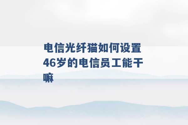 电信光纤猫如何设置 46岁的电信员工能干嘛 -第1张图片-电信联通移动号卡网