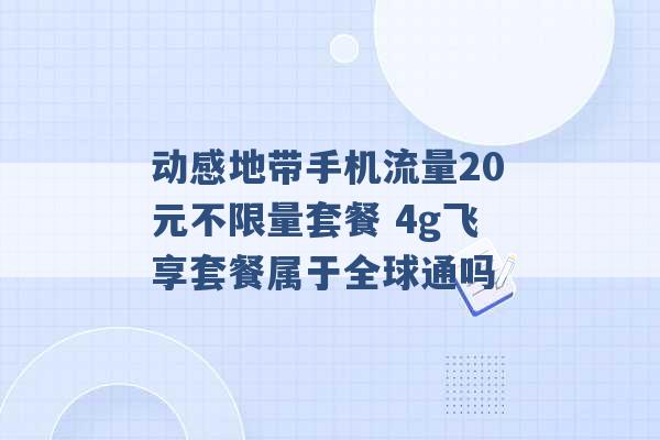 动感地带手机流量20元不限量套餐 4g飞享套餐属于全球通吗 -第1张图片-电信联通移动号卡网