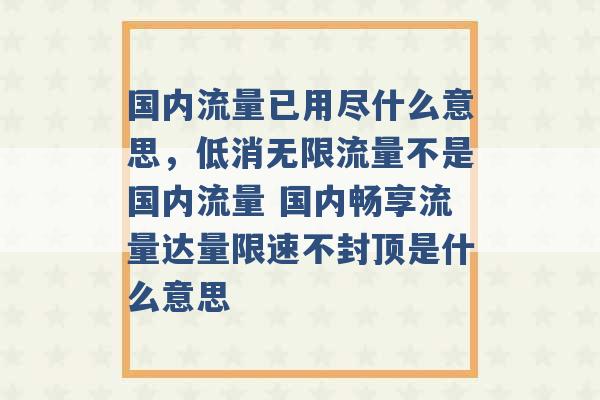 国内流量已用尽什么意思，低消无限流量不是国内流量 国内畅享流量达量限速不封顶是什么意思 -第1张图片-电信联通移动号卡网