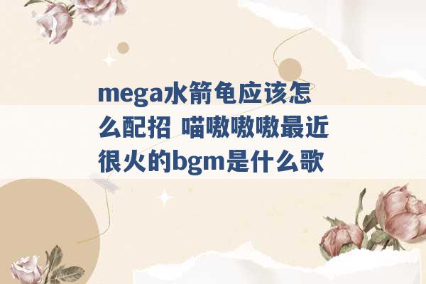 mega水箭龟应该怎么配招 喵嗷嗷嗷最近很火的bgm是什么歌 -第1张图片-电信联通移动号卡网