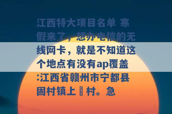 江西特大项目名单 寒假来了，想办电信的无线网卡，就是不知道这个地点有没有ap覆盖:江西省赣州市宁都县固村镇上旻村。急 -第1张图片-电信联通移动号卡网