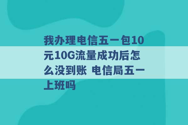 我办理电信五一包10元10G流量成功后怎么没到账 电信局五一上班吗 -第1张图片-电信联通移动号卡网