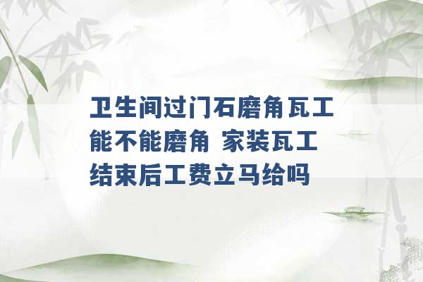 卫生间过门石磨角瓦工能不能磨角 家装瓦工结束后工费立马给吗 -第1张图片-电信联通移动号卡网