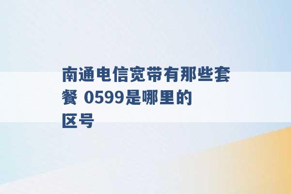 南通电信宽带有那些套餐 0599是哪里的区号 -第1张图片-电信联通移动号卡网