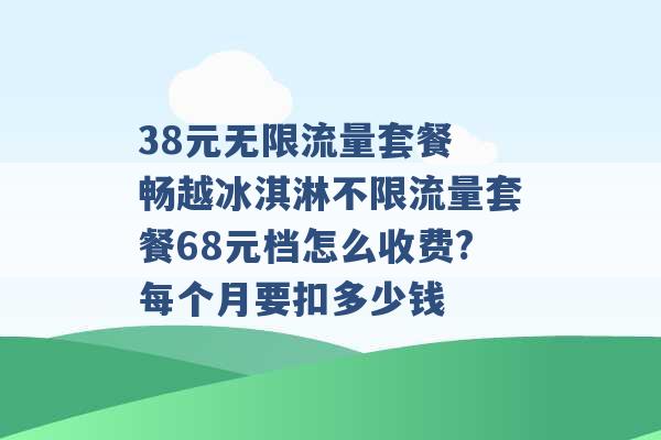 38元无限流量套餐 畅越冰淇淋不限流量套餐68元档怎么收费?每个月要扣多少钱 -第1张图片-电信联通移动号卡网