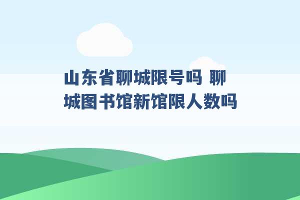 山东省聊城限号吗 聊城图书馆新馆限人数吗 -第1张图片-电信联通移动号卡网