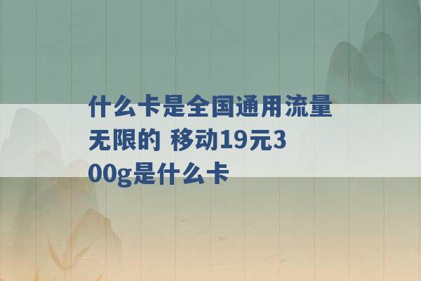 什么卡是全国通用流量无限的 移动19元300g是什么卡 -第1张图片-电信联通移动号卡网