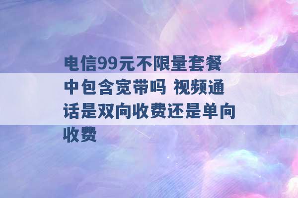 电信99元不限量套餐中包含宽带吗 视频通话是双向收费还是单向收费 -第1张图片-电信联通移动号卡网