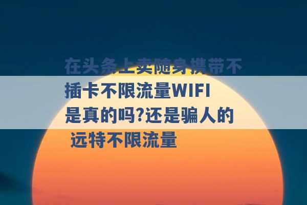 在头条上卖随身携带不插卡不限流量WIFI是真的吗?还是骗人的 远特不限流量 -第1张图片-电信联通移动号卡网