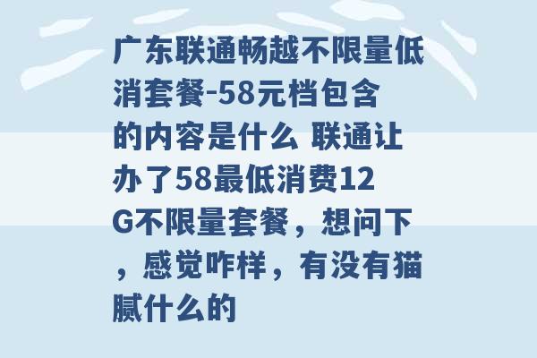 广东联通畅越不限量低消套餐-58元档包含的内容是什么 联通让办了58最低消费12G不限量套餐，想问下，感觉咋样，有没有猫腻什么的 -第1张图片-电信联通移动号卡网