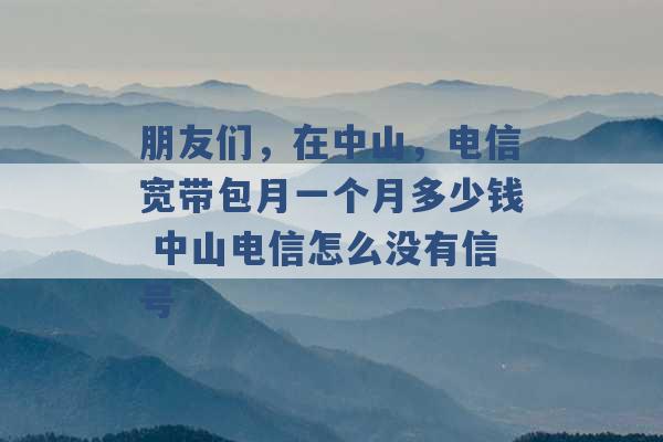 朋友们，在中山，电信宽带包月一个月多少钱 中山电信怎么没有信号 -第1张图片-电信联通移动号卡网