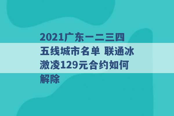 2021广东一二三四五线城市名单 联通冰激凌129元合约如何解除 -第1张图片-电信联通移动号卡网