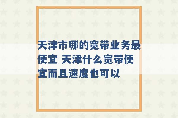 天津市哪的宽带业务最便宜 天津什么宽带便宜而且速度也可以 -第1张图片-电信联通移动号卡网