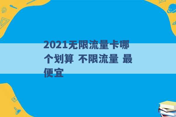 2021无限流量卡哪个划算 不限流量 最便宜 -第1张图片-电信联通移动号卡网