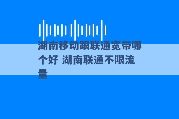 湖南移动跟联通宽带哪个好 湖南联通不限流量 -第1张图片-电信联通移动号卡网