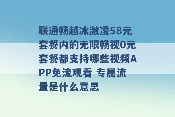 联通畅越冰激凌58元套餐内的无限畅视0元套餐都支持哪些视频APP免流观看 专属流量是什么意思 -第1张图片-电信联通移动号卡网