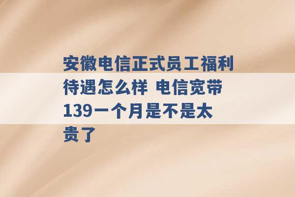 安徽电信正式员工福利待遇怎么样 电信宽带139一个月是不是太贵了 -第1张图片-电信联通移动号卡网