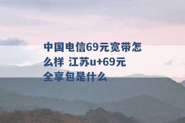 中国电信69元宽带怎么样 江苏u+69元全享包是什么 -第1张图片-电信联通移动号卡网