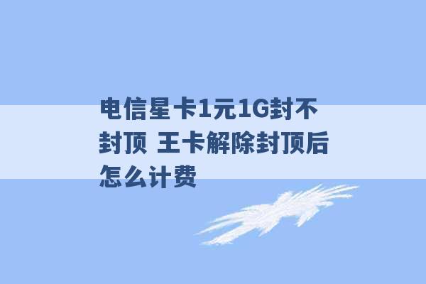 电信星卡1元1G封不封顶 王卡解除封顶后怎么计费 -第1张图片-电信联通移动号卡网