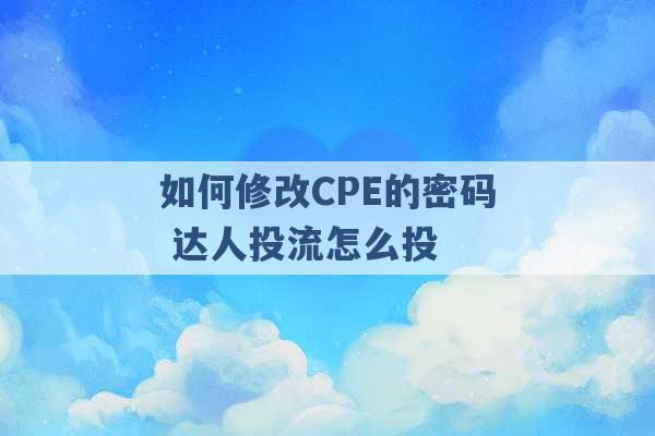 如何修改CPE的密码 达人投流怎么投 -第1张图片-电信联通移动号卡网