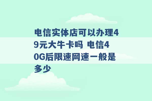 电信实体店可以办理49元大牛卡吗 电信40G后限速网速一般是多少 -第1张图片-电信联通移动号卡网