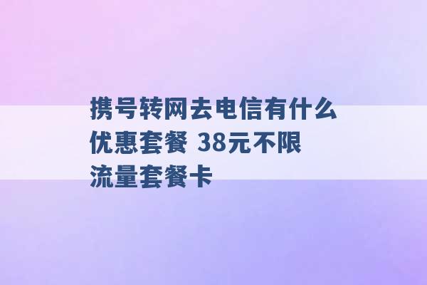 携号转网去电信有什么优惠套餐 38元不限流量套餐卡 -第1张图片-电信联通移动号卡网