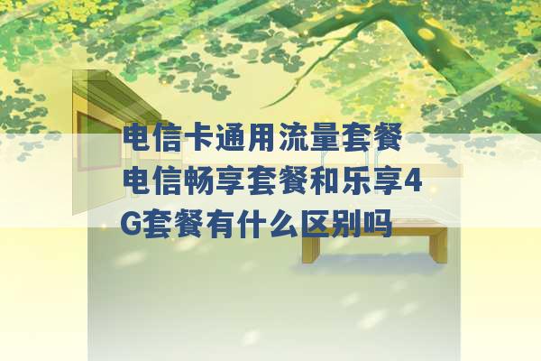 电信卡通用流量套餐 电信畅享套餐和乐享4G套餐有什么区别吗 -第1张图片-电信联通移动号卡网