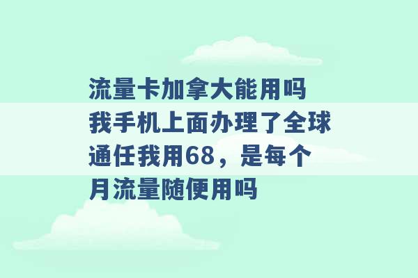 流量卡加拿大能用吗 我手机上面办理了全球通任我用68，是每个月流量随便用吗 -第1张图片-电信联通移动号卡网