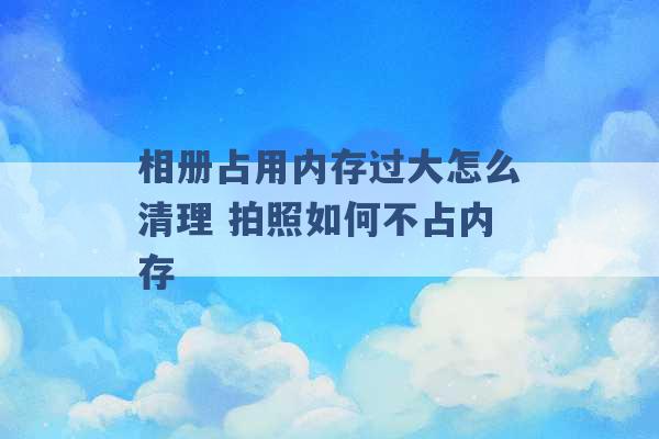 相册占用内存过大怎么清理 拍照如何不占内存 -第1张图片-电信联通移动号卡网