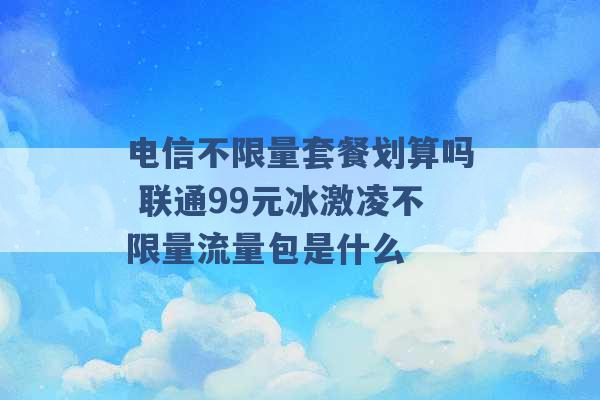 电信不限量套餐划算吗 联通99元冰激凌不限量流量包是什么 -第1张图片-电信联通移动号卡网