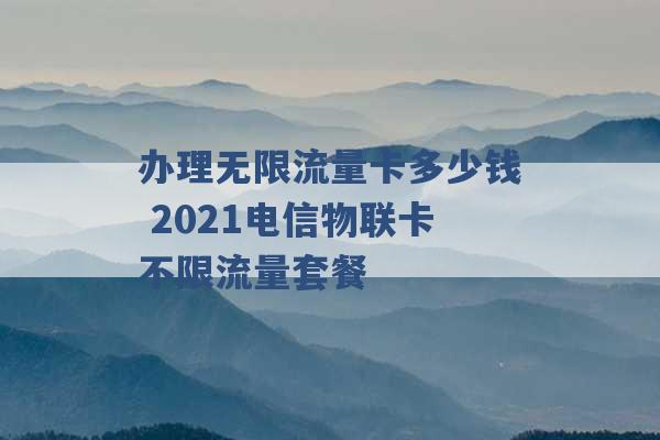 办理无限流量卡多少钱 2021电信物联卡不限流量套餐 -第1张图片-电信联通移动号卡网