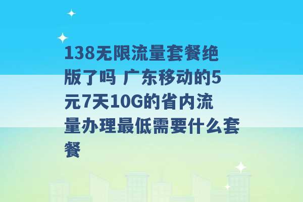 138无限流量套餐绝版了吗 广东移动的5元7天10G的省内流量办理最低需要什么套餐 -第1张图片-电信联通移动号卡网