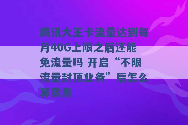 腾讯大王卡流量达到每月40G上限之后还能免流量吗 开启“不限流量封顶业务”后怎么算费用 -第1张图片-电信联通移动号卡网