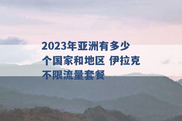 2023年亚洲有多少个国家和地区 伊拉克不限流量套餐 -第1张图片-电信联通移动号卡网