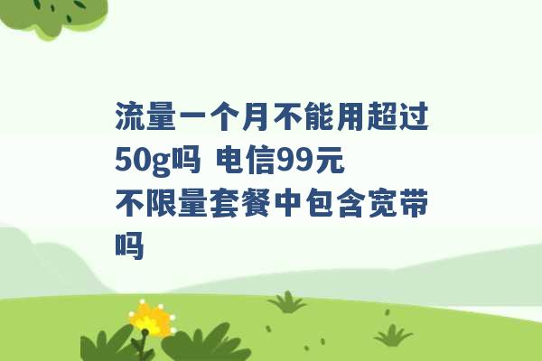 流量一个月不能用超过50g吗 电信99元不限量套餐中包含宽带吗 -第1张图片-电信联通移动号卡网