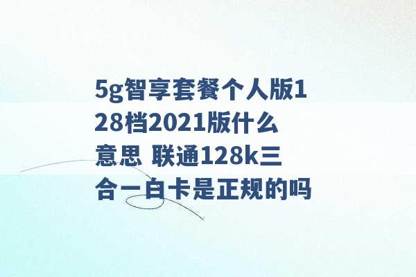 5g智享套餐个人版128档2021版什么意思 联通128k三合一白卡是正规的吗 -第1张图片-电信联通移动号卡网