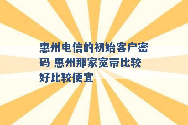 惠州电信的初始客户密码 惠州那家宽带比较好比较便宜 -第1张图片-电信联通移动号卡网