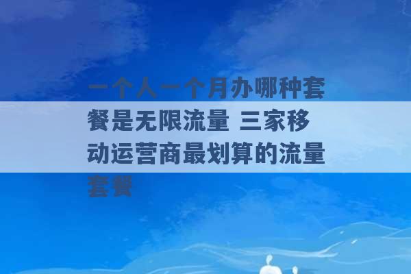 一个人一个月办哪种套餐是无限流量 三家移动运营商最划算的流量套餐 -第1张图片-电信联通移动号卡网