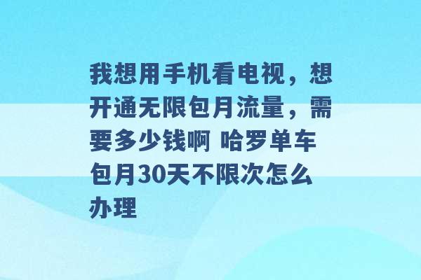 我想用手机看电视，想开通无限包月流量，需要多少钱啊 哈罗单车包月30天不限次怎么办理 -第1张图片-电信联通移动号卡网