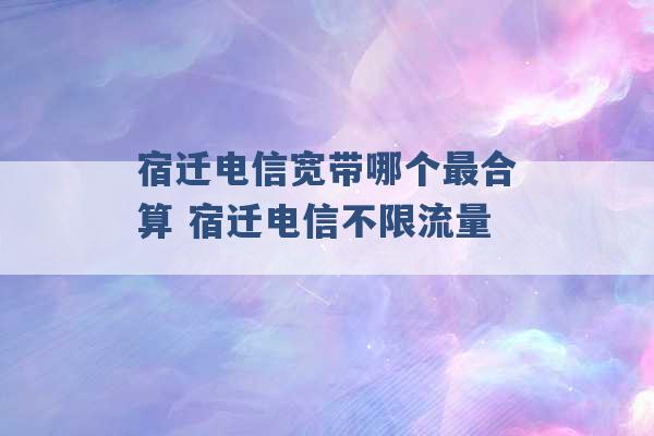 宿迁电信宽带哪个最合算 宿迁电信不限流量 -第1张图片-电信联通移动号卡网