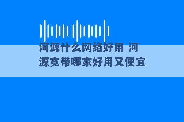 河源什么网络好用 河源宽带哪家好用又便宜 -第1张图片-电信联通移动号卡网