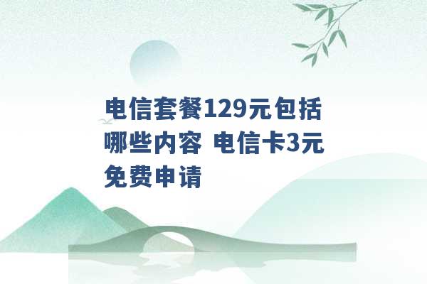 电信套餐129元包括哪些内容 电信卡3元免费申请 -第1张图片-电信联通移动号卡网