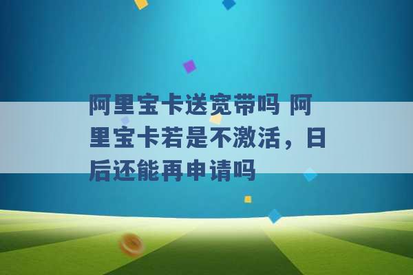 阿里宝卡送宽带吗 阿里宝卡若是不激活，日后还能再申请吗 -第1张图片-电信联通移动号卡网