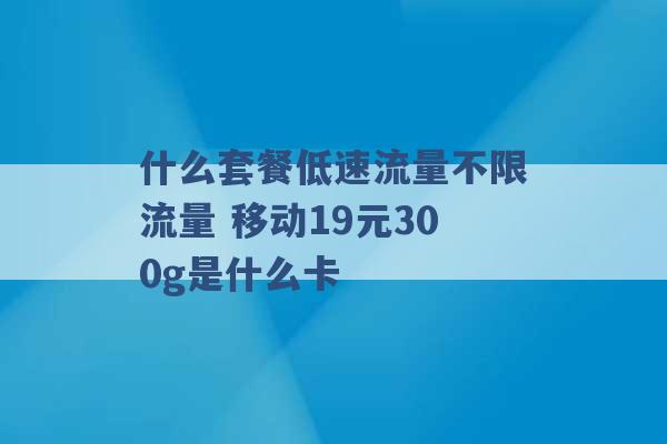 什么套餐低速流量不限流量 移动19元300g是什么卡 -第1张图片-电信联通移动号卡网