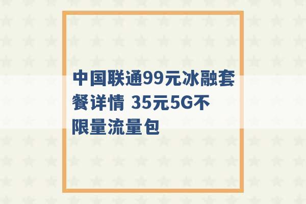 中国联通99元冰融套餐详情 35元5G不限量流量包 -第1张图片-电信联通移动号卡网