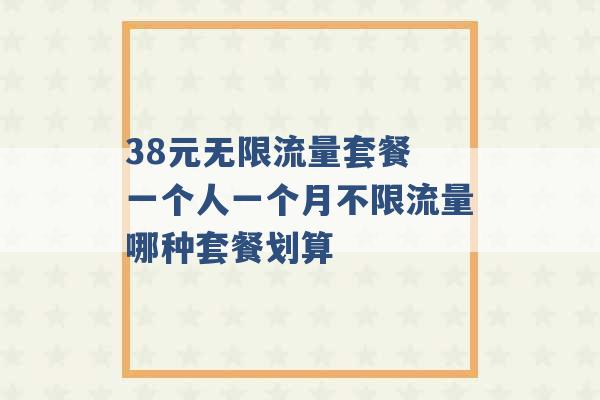 38元无限流量套餐 一个人一个月不限流量哪种套餐划算 -第1张图片-电信联通移动号卡网