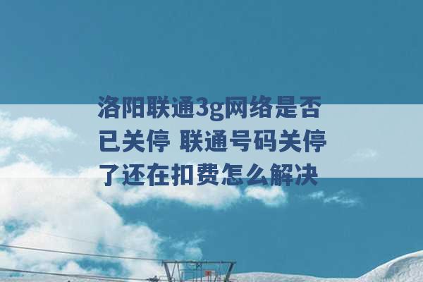 洛阳联通3g网络是否已关停 联通号码关停了还在扣费怎么解决 -第1张图片-电信联通移动号卡网