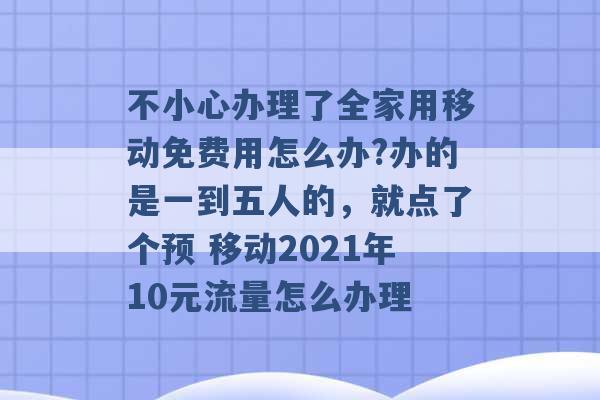 不小心办理了全家用移动免费用怎么办?办的是一到五人的，就点了个预 移动2021年10元流量怎么办理 -第1张图片-电信联通移动号卡网