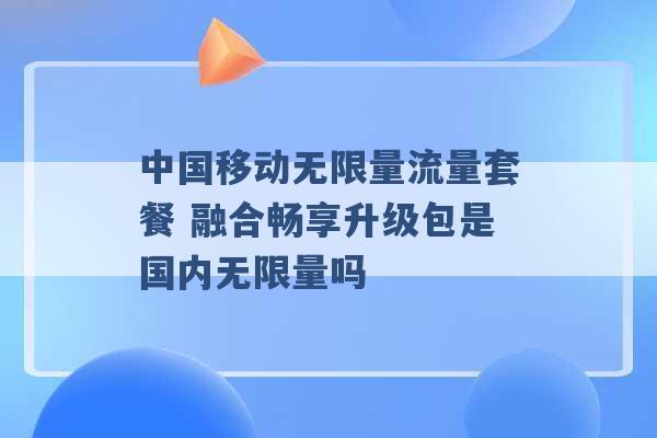 中国移动无限量流量套餐 融合畅享升级包是国内无限量吗 -第1张图片-电信联通移动号卡网