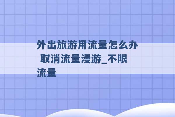 外出旅游用流量怎么办 取消流量漫游_不限流量 -第1张图片-电信联通移动号卡网